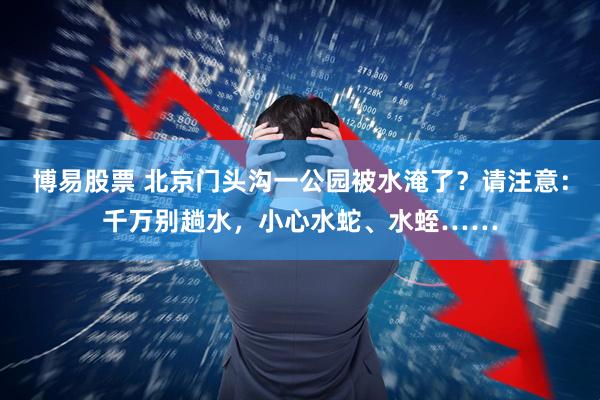 博易股票 北京门头沟一公园被水淹了？请注意：千万别趟水，小心水蛇、水蛭……