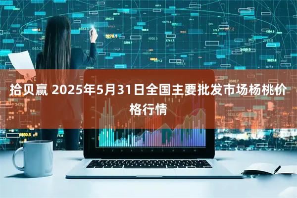 拾贝赢 2025年5月31日全国主要批发市场杨桃价格行情