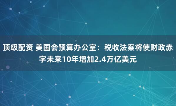 顶级配资 美国会预算办公室：税收法案将使财政赤字未来10年增加2.4万亿美元