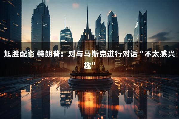 旭胜配资 特朗普：对与马斯克进行对话“不太感兴趣”