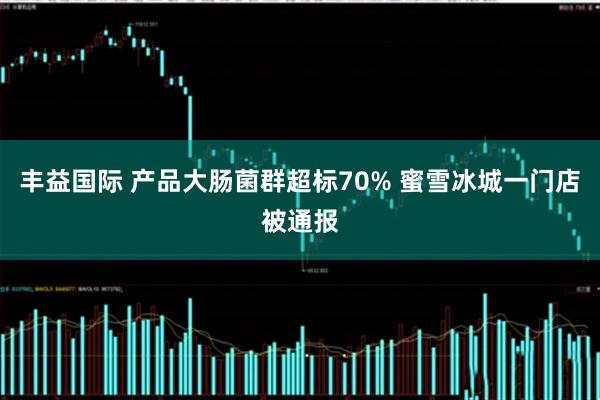 丰益国际 产品大肠菌群超标70% 蜜雪冰城一门店被通报