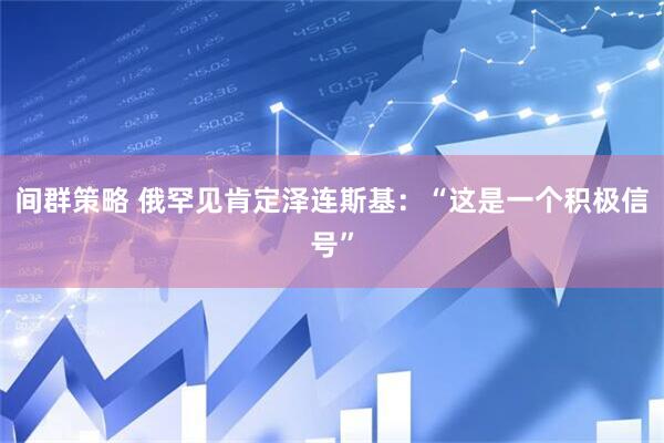 间群策略 俄罕见肯定泽连斯基：“这是一个积极信号”