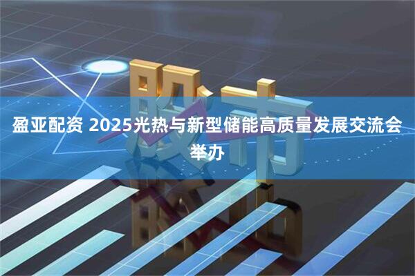 盈亚配资 2025光热与新型储能高质量发展交流会举办