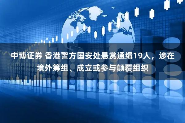 中博证券 香港警方国安处悬赏通缉19人，涉在境外筹组、成立或参与颠覆组织