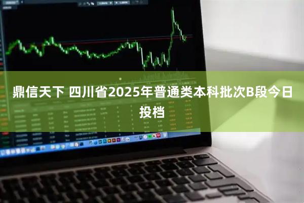 鼎信天下 四川省2025年普通类本科批次B段今日投档