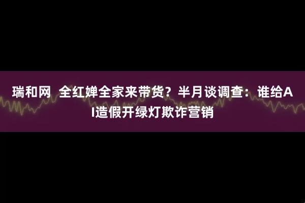 瑞和网  全红婵全家来带货？半月谈调查：谁给AI造假开绿灯欺诈营销