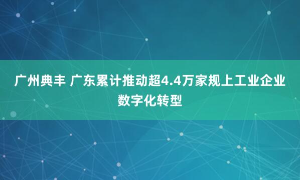 广州典丰 广东累计推动超4.4万家规上工业企业数字化转型