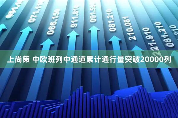 上尚策 中欧班列中通道累计通行量突破20000列