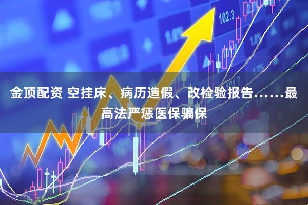 金顶配资 空挂床、病历造假、改检验报告……最高法严惩医保骗保