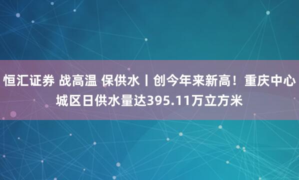 恒汇证券 战高温 保供水丨创今年来新高！重庆中心城区日供水量达395.11万立方米