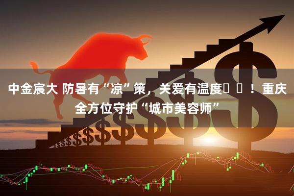 中金宸大 防暑有“凉”策，关爱有温度​​！重庆全方位守护“城市美容师”