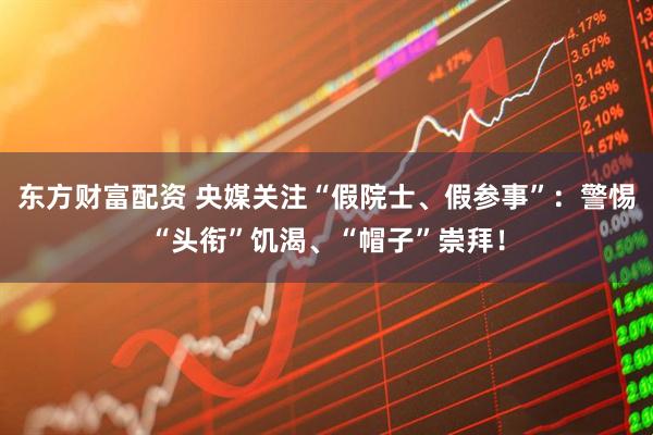 东方财富配资 央媒关注“假院士、假参事”：警惕“头衔”饥渴、“帽子”崇拜！