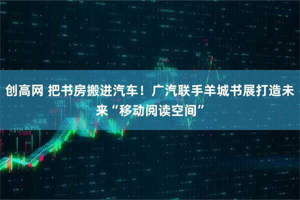 创高网 把书房搬进汽车！广汽联手羊城书展打造未来“移动阅读空间”