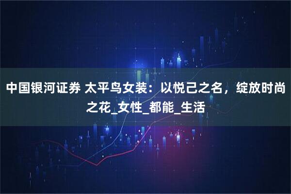 中国银河证券 太平鸟女装：以悦己之名，绽放时尚之花_女性_都能_生活