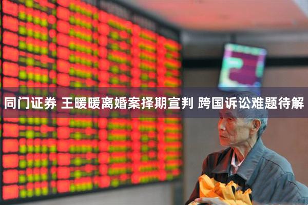 同门证券 王暖暖离婚案择期宣判 跨国诉讼难题待解
