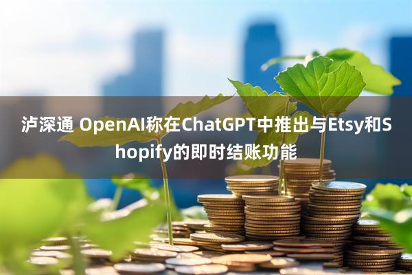 泸深通 OpenAI称在ChatGPT中推出与Etsy和Shopify的即时结账功能