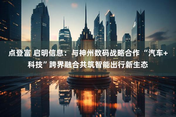 点登富 启明信息:与神州数码战略合作 “汽车+科技”跨界融合共筑智能出行新生态