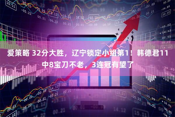 爱策略 32分大胜，辽宁锁定小组第1！韩德君11中8宝刀不老，3连冠有望了
