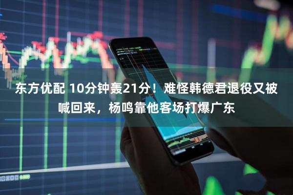 东方优配 10分钟轰21分!难怪韩德君退役又被喊回来,杨鸣靠他客场打爆广东