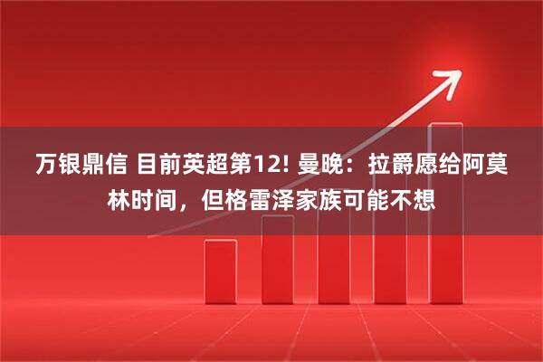 万银鼎信 目前英超第12! 曼晚：拉爵愿给阿莫林时间，但格雷泽家族可能不想