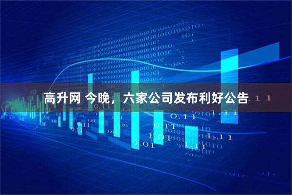 高升网 今晚，六家公司发布利好公告