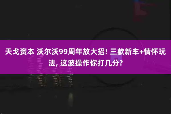 天戈资本 沃尔沃99周年放大招! 三款新车+情怀玩法, 这波操作你打几分?