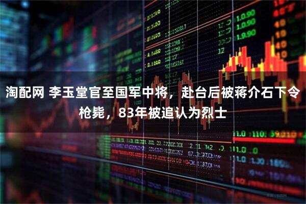 淘配网 李玉堂官至国军中将，赴台后被蒋介石下令枪毙，83年被追认为烈士