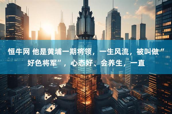 恒牛网 他是黄埔一期将领，一生风流，被叫做“好色将军”，心态好、会养生，一直