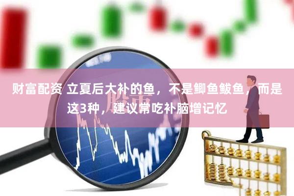 财富配资 立夏后大补的鱼,不是鲫鱼鲅鱼,而是这3种,建议常吃补脑增记忆